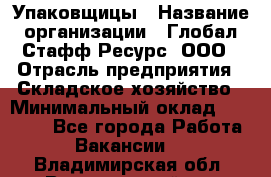 Упаковщицы › Название организации ­ Глобал Стафф Ресурс, ООО › Отрасль предприятия ­ Складское хозяйство › Минимальный оклад ­ 28 000 - Все города Работа » Вакансии   . Владимирская обл.,Вязниковский р-н